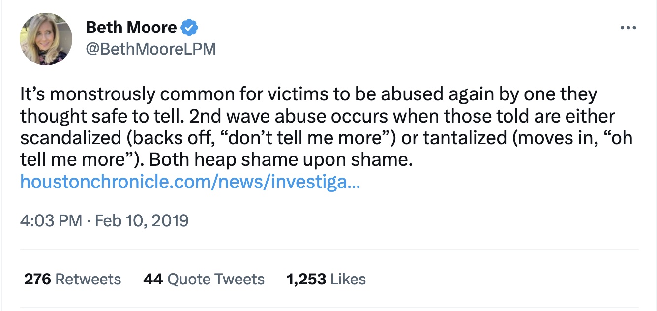 Figure 2: Moore’s Tweet from February 10, 2019, which is her response to the Abuse of Faith report from the Houston Chronicle. The article is linked in her Tweet. Text: “It’s monstrously common for victims to be abused again by one they thought safe to tell. 2nd wave abuse occurs when those told are either scandalized (backs off, ‘don’t tell me more’) or tantalized (moves in, ‘oh tell me more’). Both heap shame upon shame.”