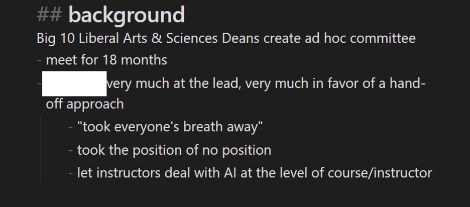 Figure 6: A screengrab from a notekeeping app with this text: "## background "Big 10 Liberal Arts & Sciences Deans create ad hoc committee - meet for 18 months - [redacted] ver much at the lead, very much in favor of a hand-off approach - "took everyone's breath away" - took the position of no position - let instructors deal with AI at the level of course/instructor"